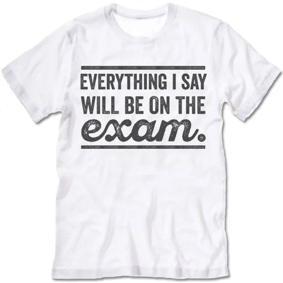 Everything I Say Will Be On The Exam - Teacher T-Shirt