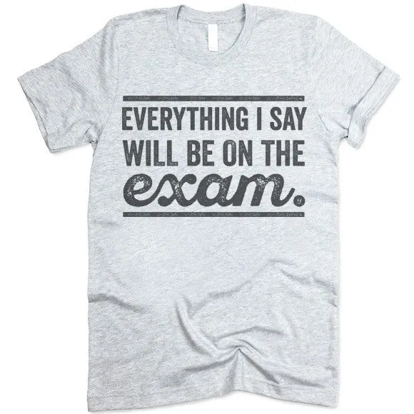 Everything I Say Will Be On The Exam - Teacher T-Shirt