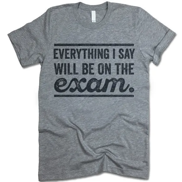 Everything I Say Will Be On The Exam - Teacher T-Shirt