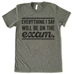 Everything I Say Will Be On The Exam - Teacher T-Shirt