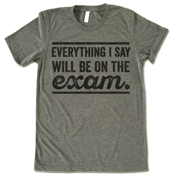Everything I Say Will Be On The Exam - Teacher T-Shirt