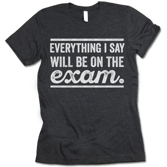 Everything I Say Will Be On The Exam - Teacher T-Shirt